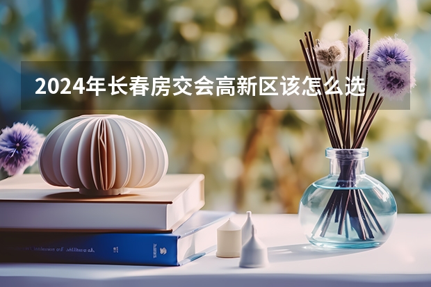 2024年长春房交会高新区该怎么选房子？