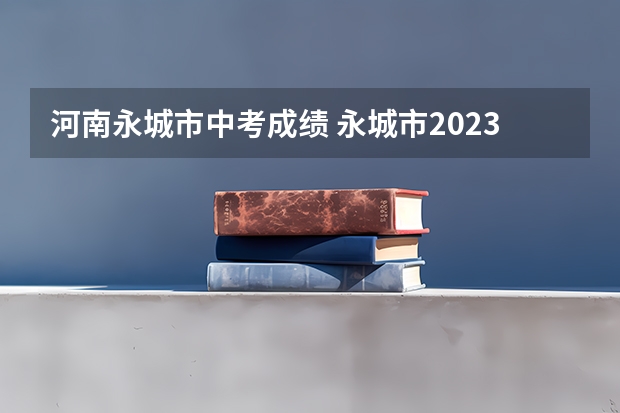 河南永城市中考成绩 永城市2023年中考分数线