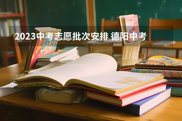 2023中考志愿批次安排 德阳中考时间2023年时间表