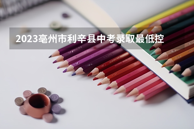 2023亳州市利辛县中考录取最低控制分数线是多少？