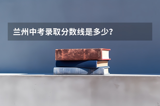 兰州中考录取分数线是多少?