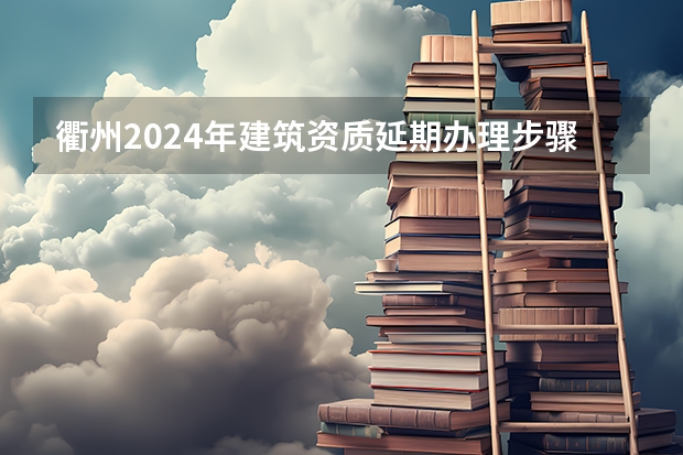 衢州2024年建筑资质延期办理步骤和条件（2024年衢州市事业单位招聘）