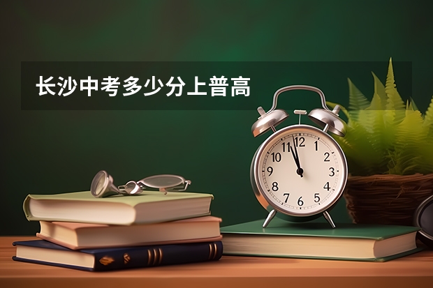 长沙中考多少分上普高