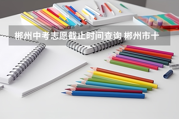 郴州中考志愿截止时间查询 郴州市十五中录取分数线2023