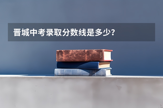 晋城中考录取分数线是多少？