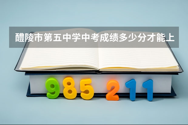 醴陵市第五中学中考成绩多少分才能上呢？