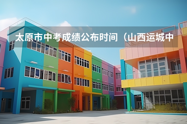 太原市中考成绩公布时间（山西运城中考分数线公布时间）