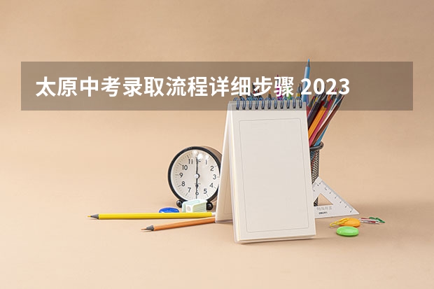 太原中考录取流程详细步骤 2023中考山西填报志愿时间