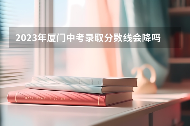 2023年厦门中考录取分数线会降吗？