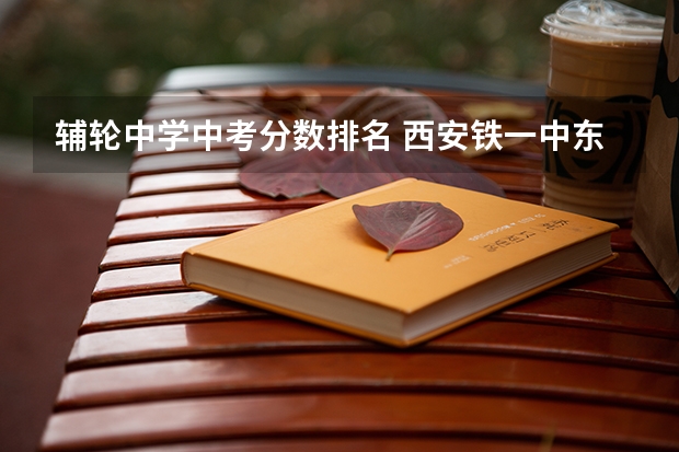 辅轮中学中考分数排名 西安铁一中东城滨河中学在西安排第几
