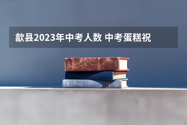 歙县2023年中考人数 中考蛋糕祝福语八字100句文案摘抄
