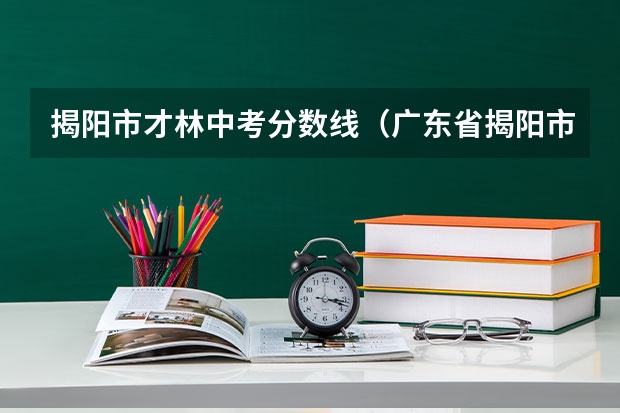 揭阳市才林中考分数线（广东省揭阳市中考录取分数线2023）