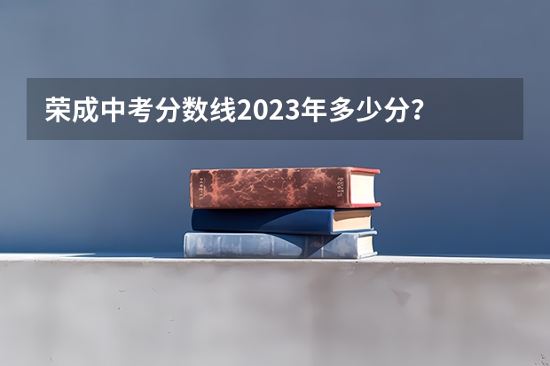 荣成中考分数线2023年多少分？