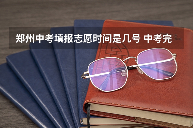 郑州中考填报志愿时间是几号 中考完了几号出成绩，几号填志愿