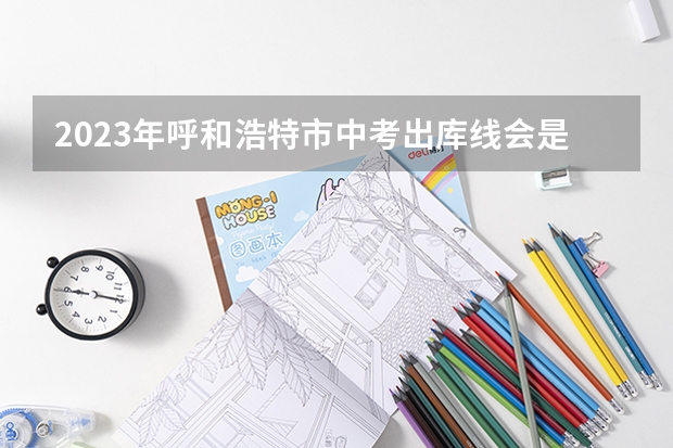 2023年呼和浩特市中考出库线会是多少?