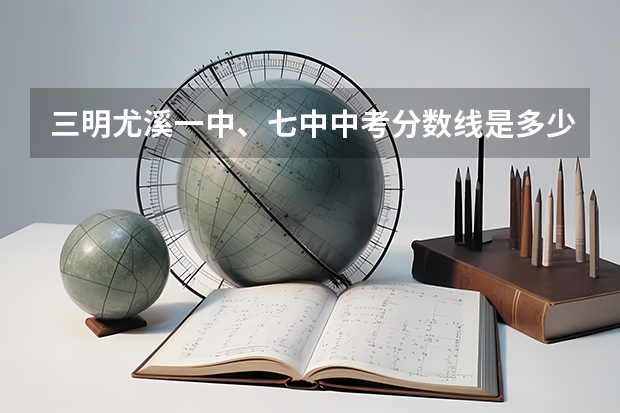 三明尤溪一中、七中中考分数线是多少？