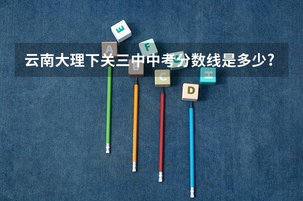 云南大理下关三中中考分数线是多少?