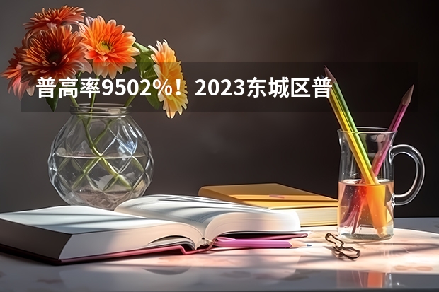 普高率95.02%！2023东城区普高录取分数线排名出炉！ 云南中考学校排名及分数线