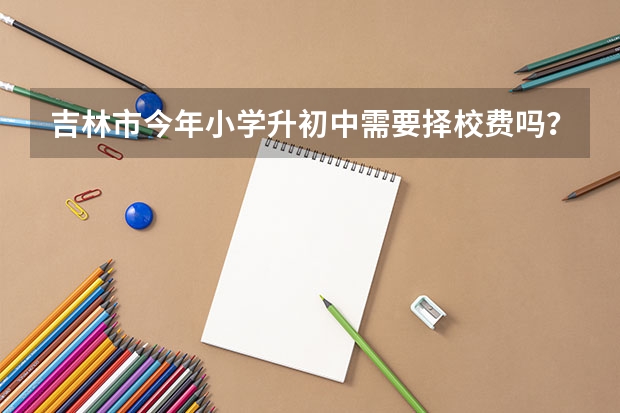 吉林市今年小学升初中需要择校费吗？具体规定？