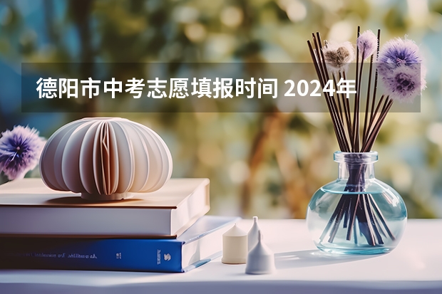 德阳市中考志愿填报时间 2024年四川各地市州中考时间及考情陆续公布！