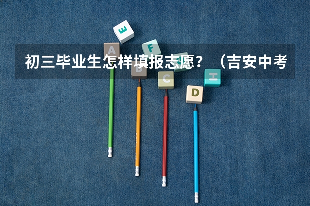 初三毕业生怎样填报志愿？（吉安中考志愿填报时间）