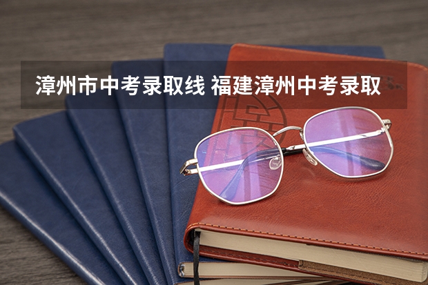 漳州市中考录取线 福建漳州中考录取分数线