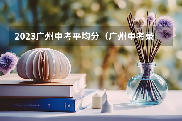 2023广州中考平均分（广州中考录取分数线？）