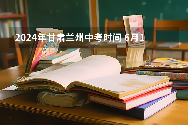 2024年甘肃兰州中考时间 6月16日至18日（2024年甘肃兰州中考时间及科目公布6月16日-6月18日）