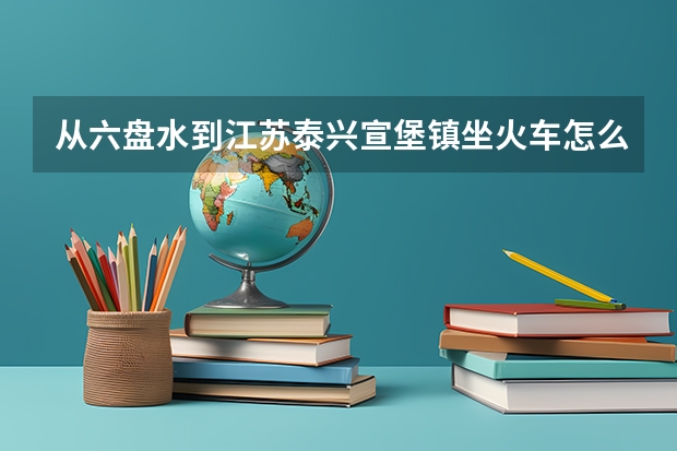 从六盘水到江苏泰兴宣堡镇坐火车怎么走？