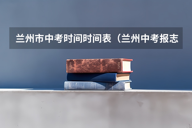 兰州市中考时间时间表（兰州中考报志愿时间）