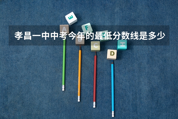 孝昌一中中考今年的最低分数线是多少？要详细的哦~~谢谢O(∩_∩)O~