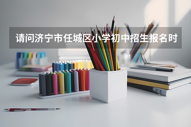 请问济宁市任城区小学初中招生报名时间是什么？