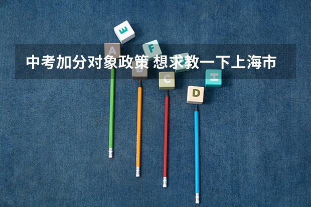 中考加分对象政策 想求教一下上海市的中考政策，包括需要考的科目，分数，录取状况，加分政策，热门填报学校，志愿填报政策和标准等等，信息越多越好。最好是，如果没有的也可以。