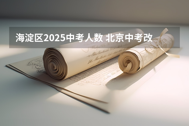 海淀区2025中考人数 北京中考改革政策发布,计分科目减少至 6 门,2025 年迎来首