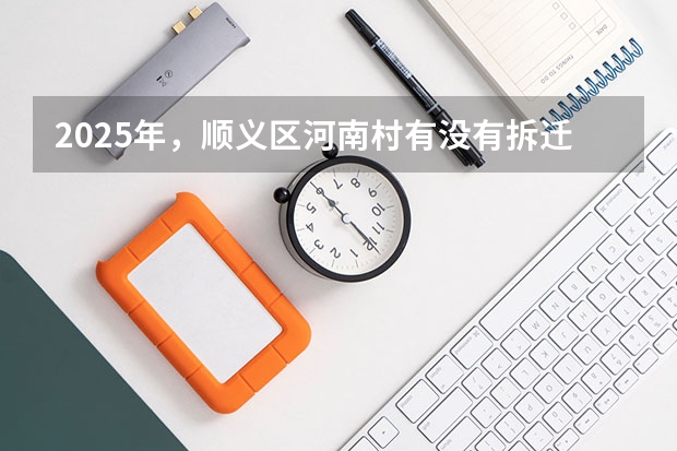 2025年，顺义区河南村有没有拆迁相关的消息（2025年，顺义区河南村是否有拆迁方面的动作）