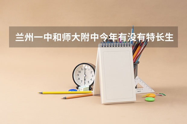 兰州一中和师大附中今年有没有特长生的考试?具体时间? 兰州普职融通班录取名单