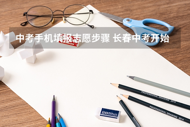 中考手机填报志愿步骤 长春中考开始填报志愿!详细流程来啦!