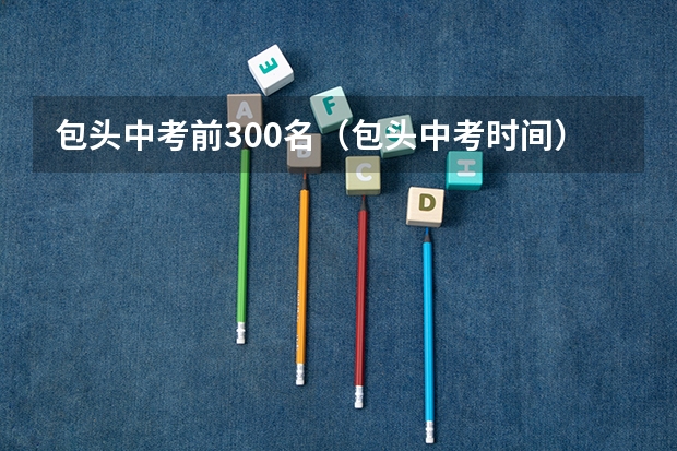 包头中考前300名（包头中考时间）