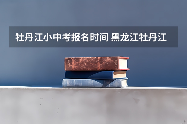 牡丹江小中考报名时间 黑龙江牡丹江中考时间时间表