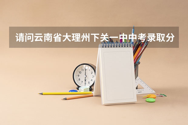 请问云南省大理州下关一中中考录取分数线约为多少？