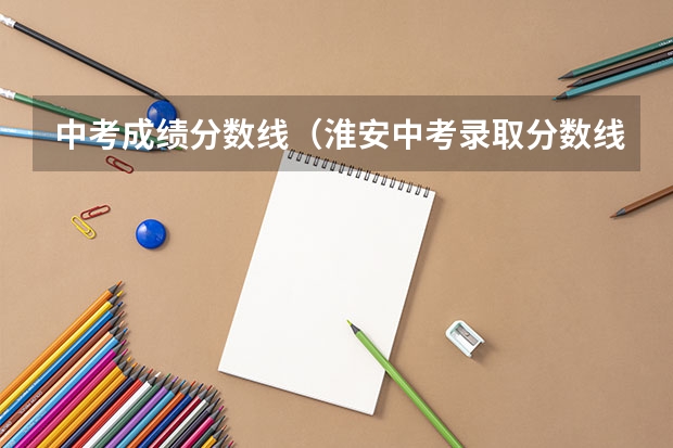 中考成绩分数线（淮安中考录取分数线）