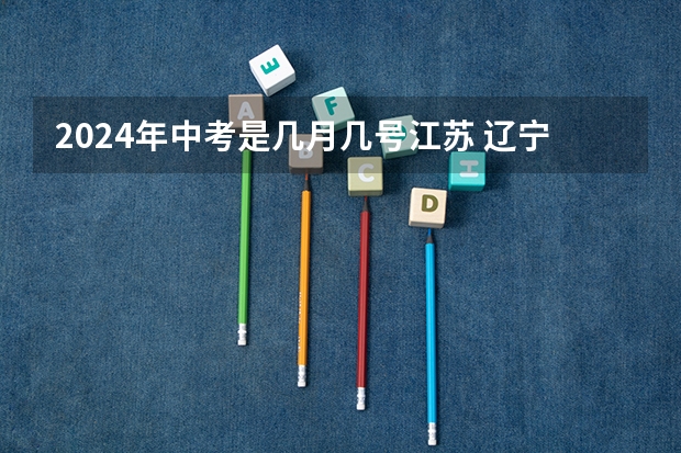 2024年中考是几月几号江苏 辽宁中考时间2024年时间表