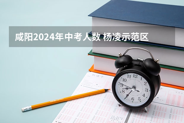 咸阳2024年中考人数 杨凌示范区2023年中考人数