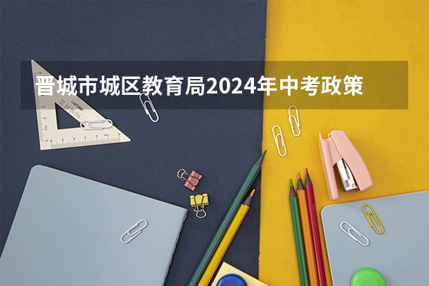 晋城市城区教育局2024年中考政策 2024初升高政策