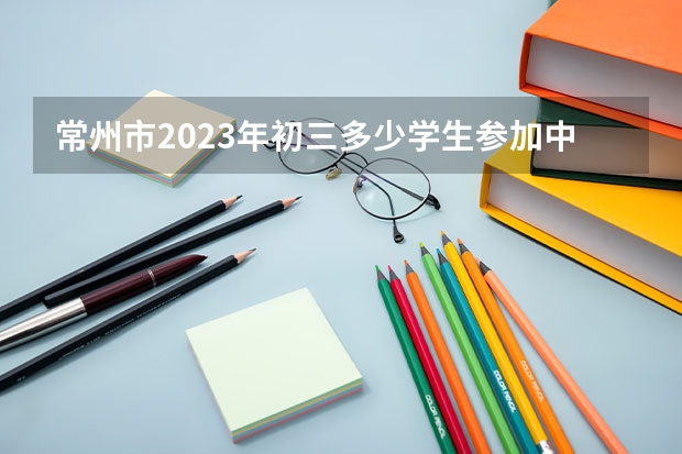 常州市2023年初三多少学生参加中考？