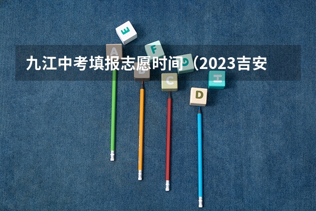九江中考填报志愿时间（2023吉安中考志愿填报时间公布）