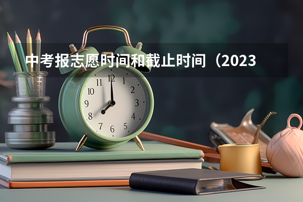 中考报志愿时间和截止时间（2023中考报志愿时间和截止时间）