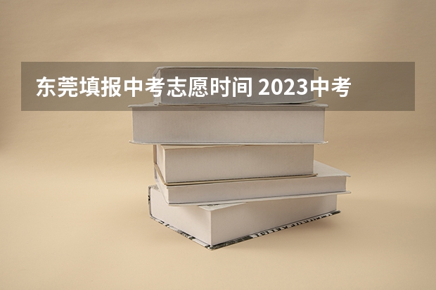 东莞填报中考志愿时间 2023中考报志愿时间和截止时间