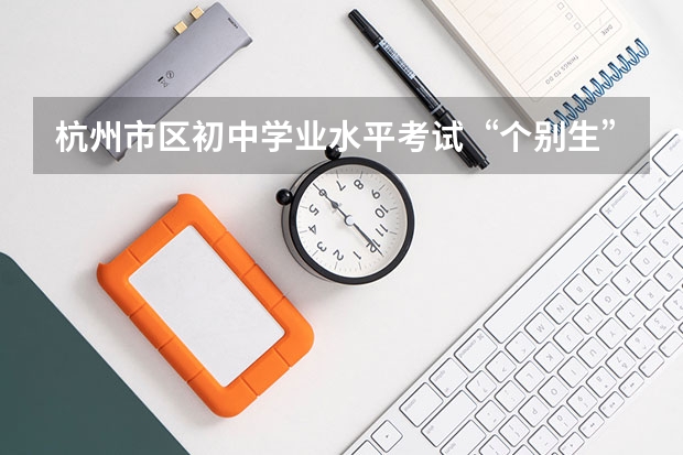 杭州市区初中学业水平考试“个别生”报名公告出炉点击了解? 中考报志愿时间和截止时间